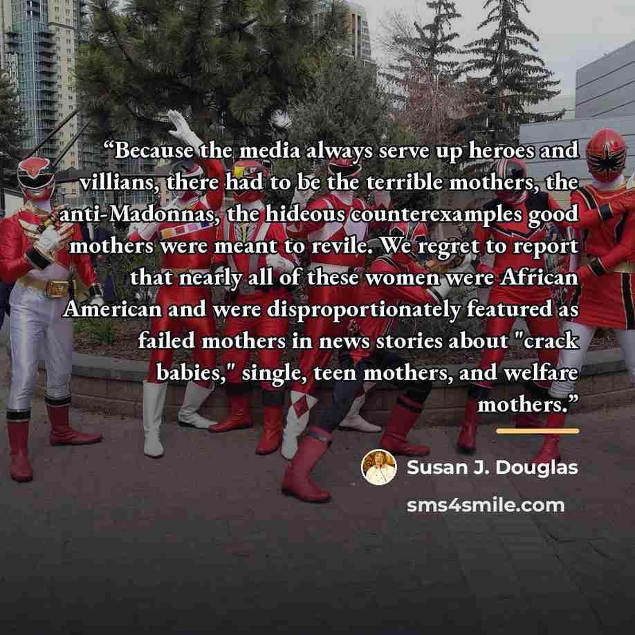 “Because the media always serve up heroes and villians, there had to be the terrible mothers, the anti-Madonnas, the hideous counterexamples good mothers were meant to revile. We regret to report that nearly all of these women were African American and were disproportionately featured as failed…” quote by Susan J. Douglas