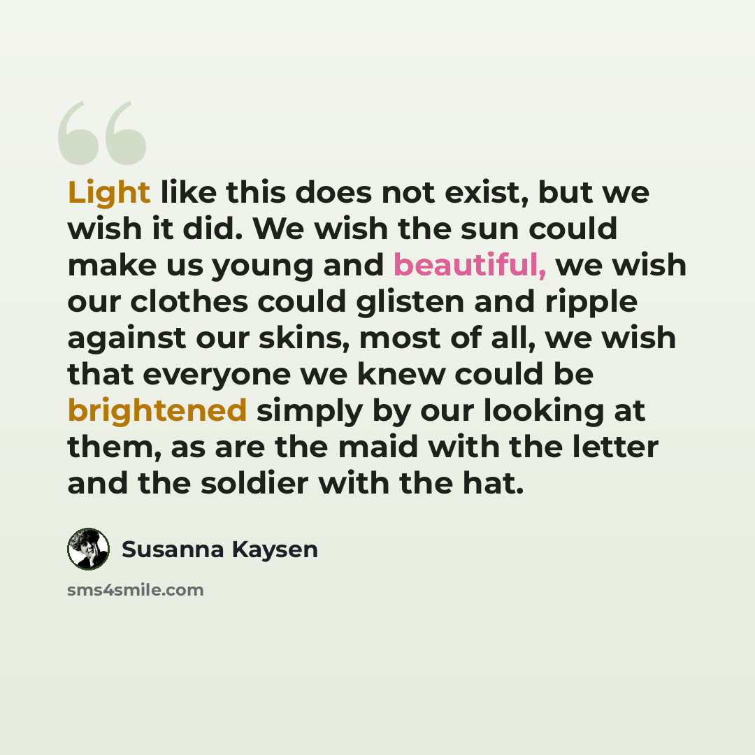 “Light like this does not exist, but we wish it did. We wish the sun could make us young and beautiful, we wish our clothes could glisten and ripple against our skins, most of all, we wish that everyone we knew could be brightened simply by our looking at them, as are the maid with the letter and…” quote by Susanna Kaysen