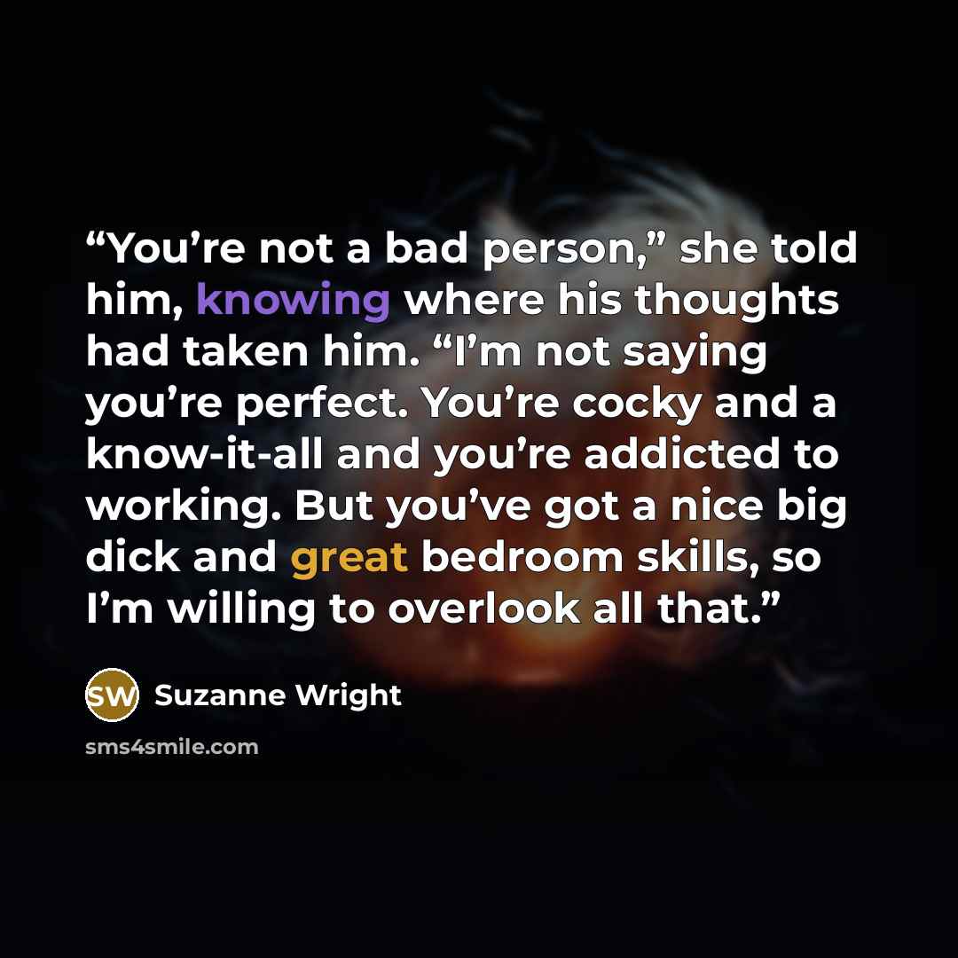 “You’re not a bad person,” she told him, knowing where his thoughts had taken him. “I’m not saying you’re perfect. You’re cocky and a know-it-all and you’re addicted to working. But you’ve got a nice big dick and great bedroom skills, so I’m willing to overlook all that.” quote by Suzanne Wright