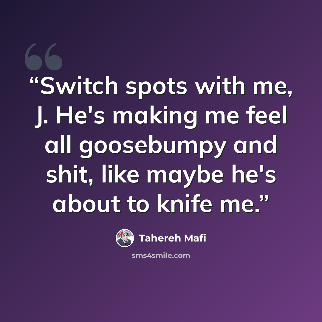 “Switch spots with me, J. He's making me feel all goosebumpy and shit, like maybe he's about to knife me.” quote by Tahereh Mafi