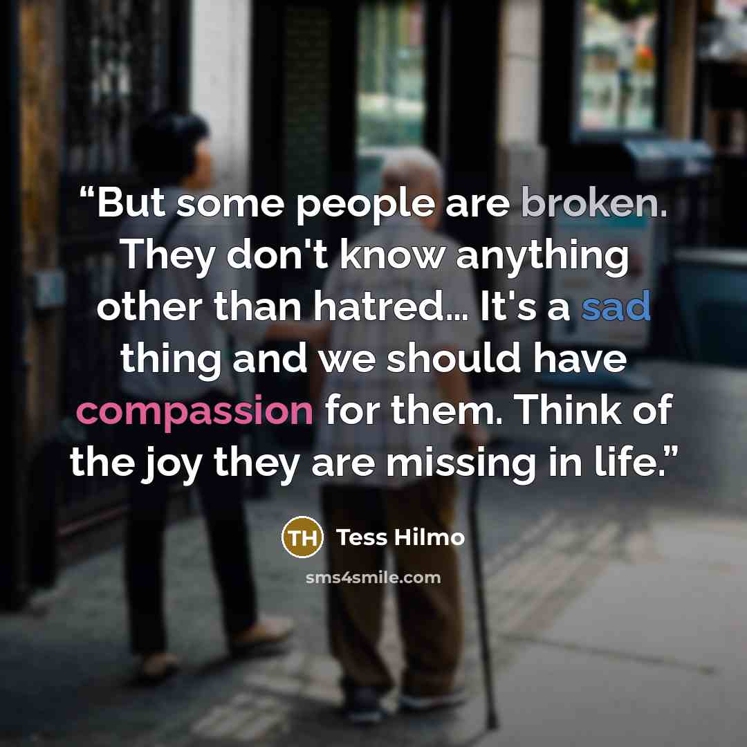 “But some people are broken. They don't know anything other than hatred… It's a sad thing and we should have compassion for them. Think of the joy they are missing in life.” quote by Tess Hilmo