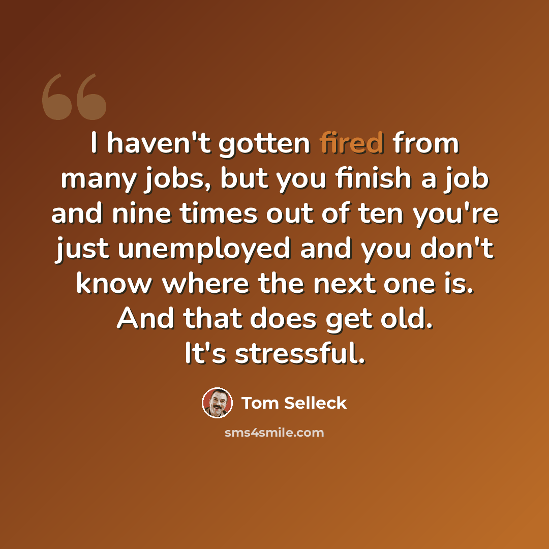 “I haven't gotten fired from many jobs, but you finish a job and nine times out of ten you're just unemployed and you don't know where the next one is. And that does get old. It's stressful.” quote by Tom Selleck