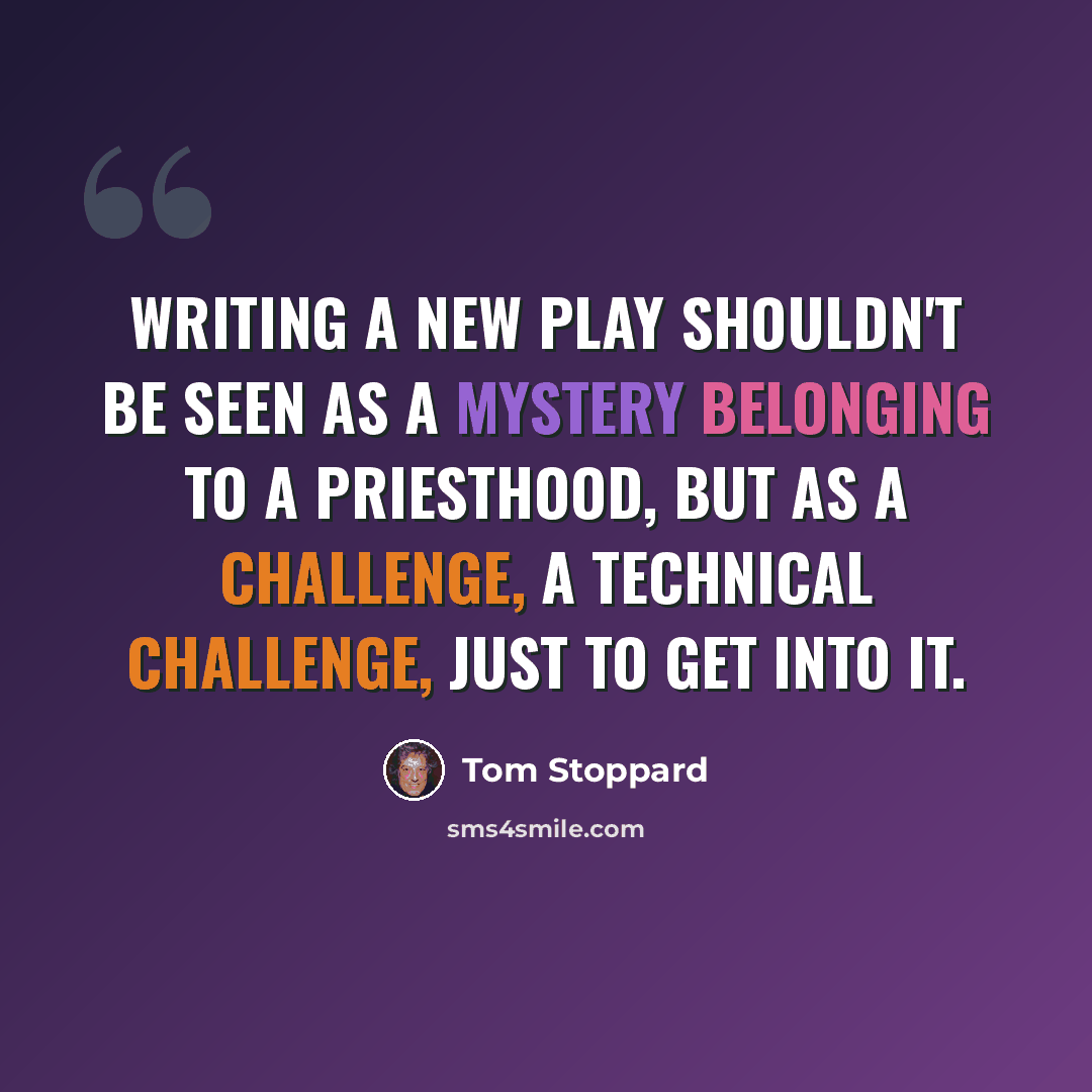 “Writing a new play shouldn't be seen as a mystery belonging to a priesthood, but as a challenge, a technical challenge, just to get into it.” quote by Tom Stoppard