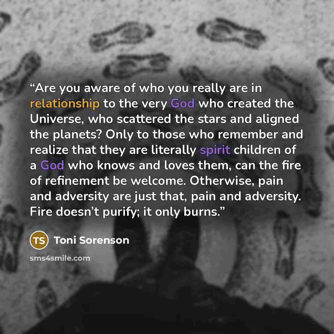 “Are you aware of who you really are in relationship to the very God who created the Universe, who scattered the stars and aligned the planets? Only to those who remember and realize that they are literally spirit children of a God who knows and loves them, can the fire of refinement be welcome…” quote by Toni Sorenson
