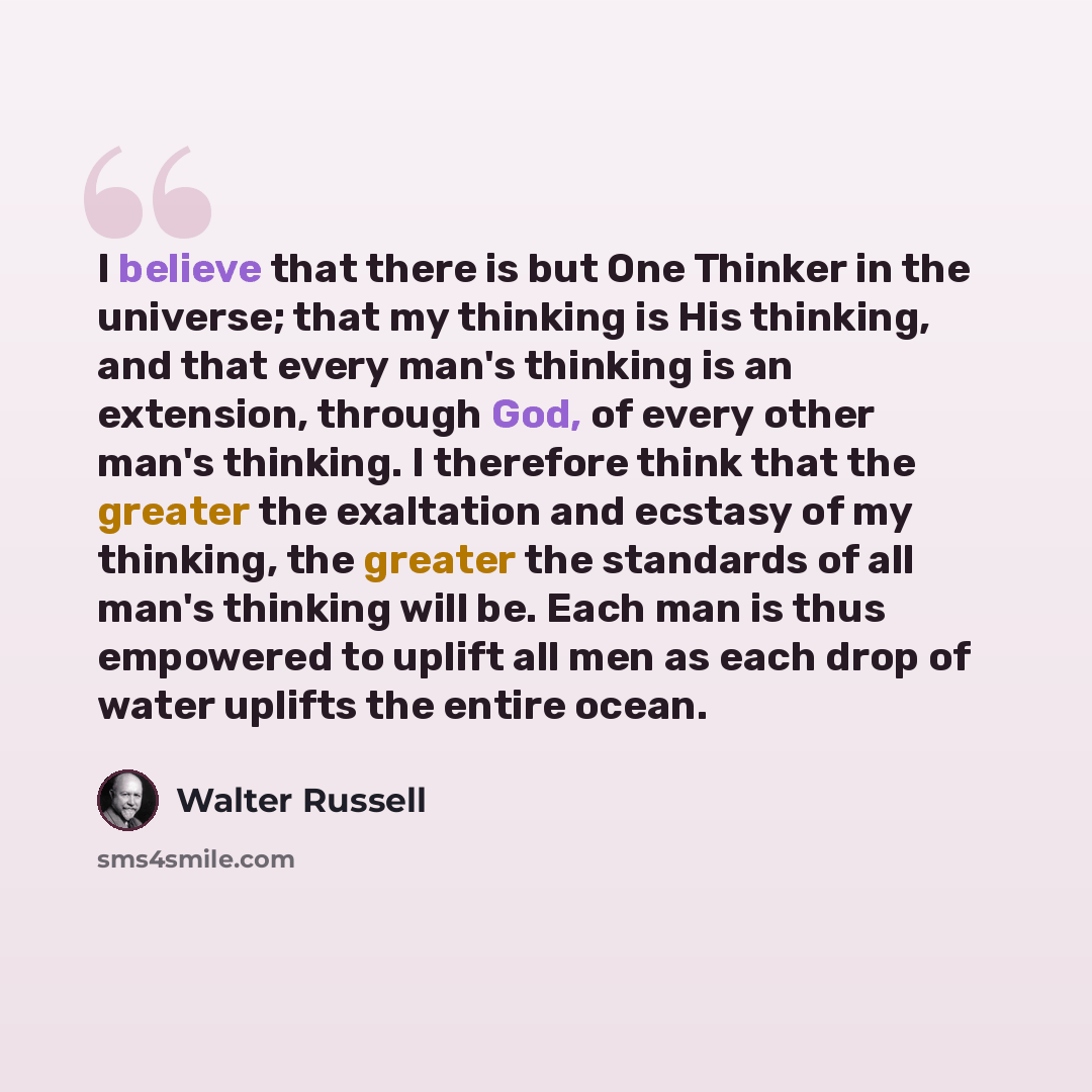 “I believe that there is but One Thinker in the universe; that my thinking is His thinking, and that every man's thinking is an extension, through God, of every other man's thinking. I therefore think that the greater the exaltation and ecstasy of my thinking, the greater the standards of all man's…” quote by Walter Russell
