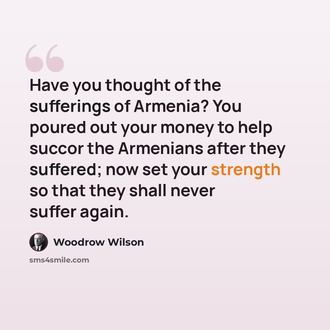 “Have you thought of the sufferings of Armenia? You poured out your money to help succor the Armenians after they suffered; now set your strength so that they shall never suffer again.” quote by Woodrow Wilson