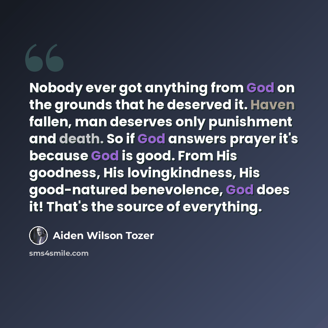 “Nobody ever got anything from God on the grounds that he deserved it. Haven fallen, man deserves only punishment and death. So if God answers prayer it's because God is good. From His goodness, His lovingkindness, His good-natured benevolence, God does it! That's the source of everything.” quote by Aiden Wilson Tozer