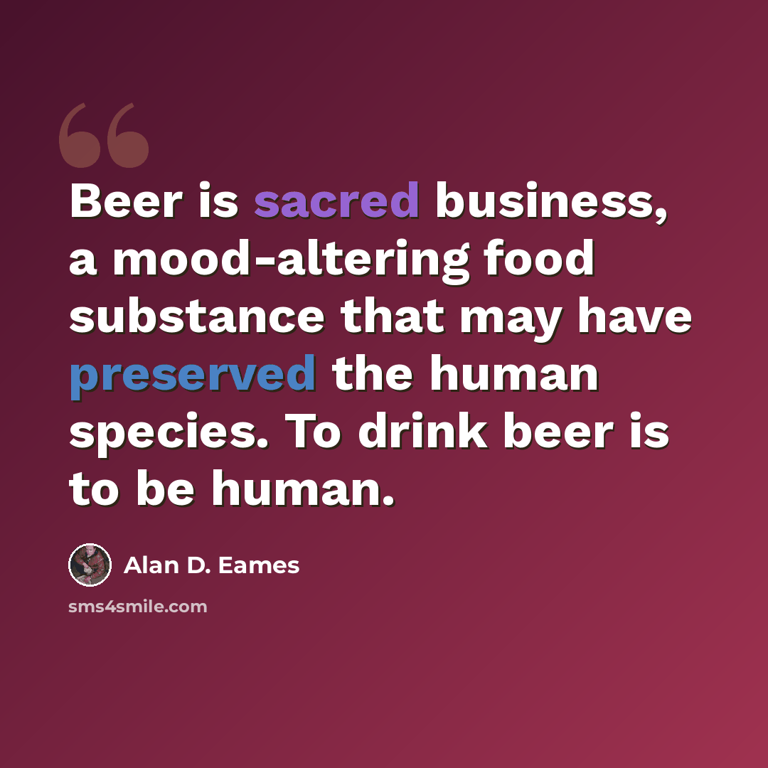 “Beer is sacred business, a mood-altering food substance that may have preserved the human species. To drink beer is to be human.” quote by Alan D. Eames