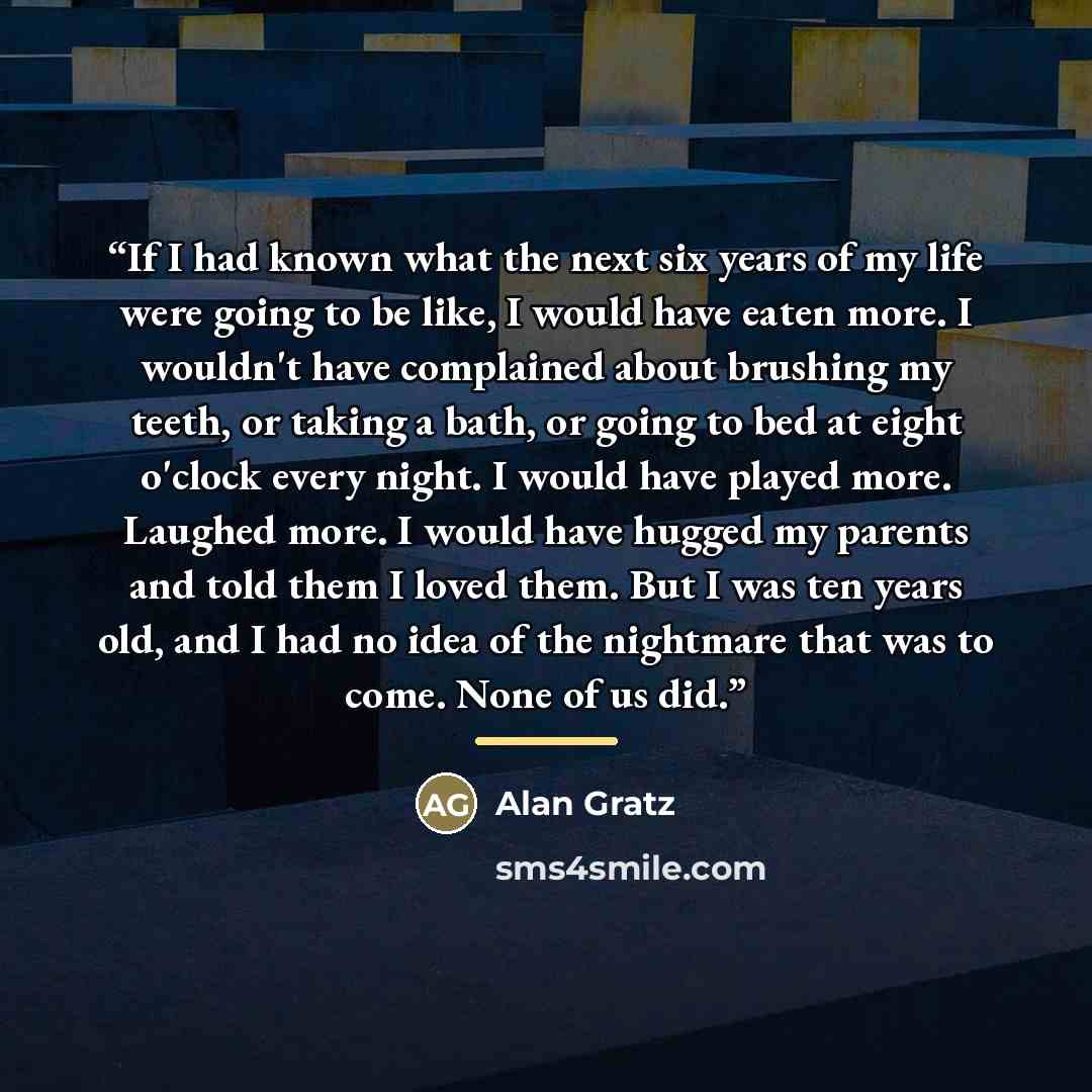 “If I had known what the next six years of my life were going to be like, I would have eaten more. I wouldn't have complained about brushing my teeth, or taking a bath, or going to bed at eight o'clock every night. I would have played more. Laughed more. I would have hugged my parents and told them…” quote by Alan Gratz