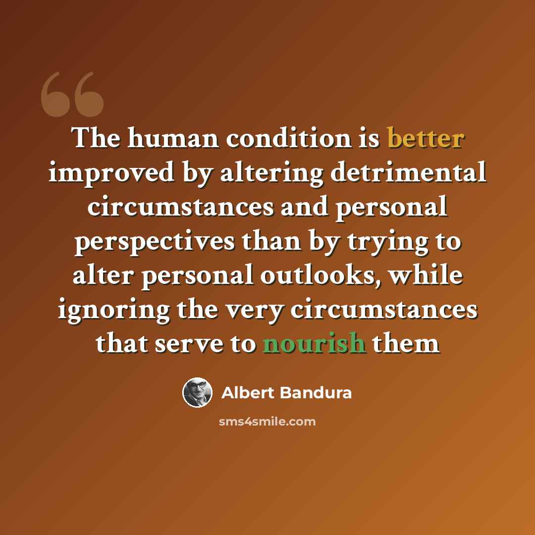 “The human condition is better improved by altering detrimental circumstances and personal perspectives than by trying to alter personal outlooks, while ignoring the very circumstances that serve to nourish them” quote by Albert Bandura