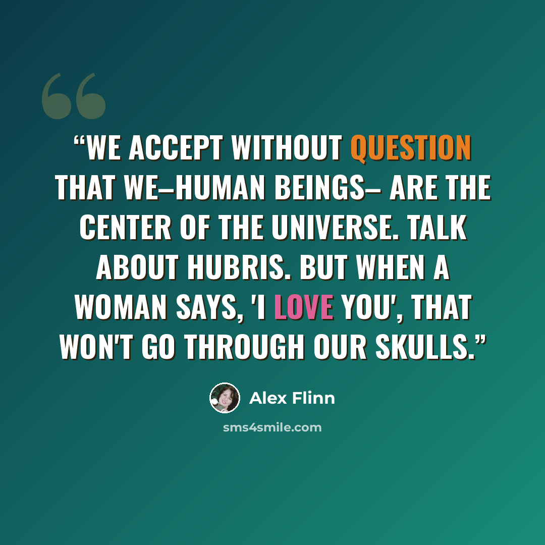 “We accept without question that we–human beings– are the center of the universe. Talk about hubris. But when a woman says, 'I love you', that won't go through our skulls.” quote by Alex Flinn