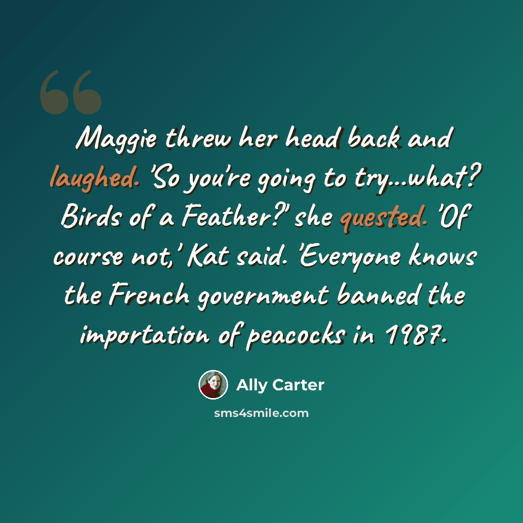 “Maggie threw her head back and laughed. 'So you're going to try...what? Birds of a Feather?' she quested. 'Of course not,' Kat said. 'Everyone knows the French government banned the importation of peacocks in 1987.” quote by Ally Carter