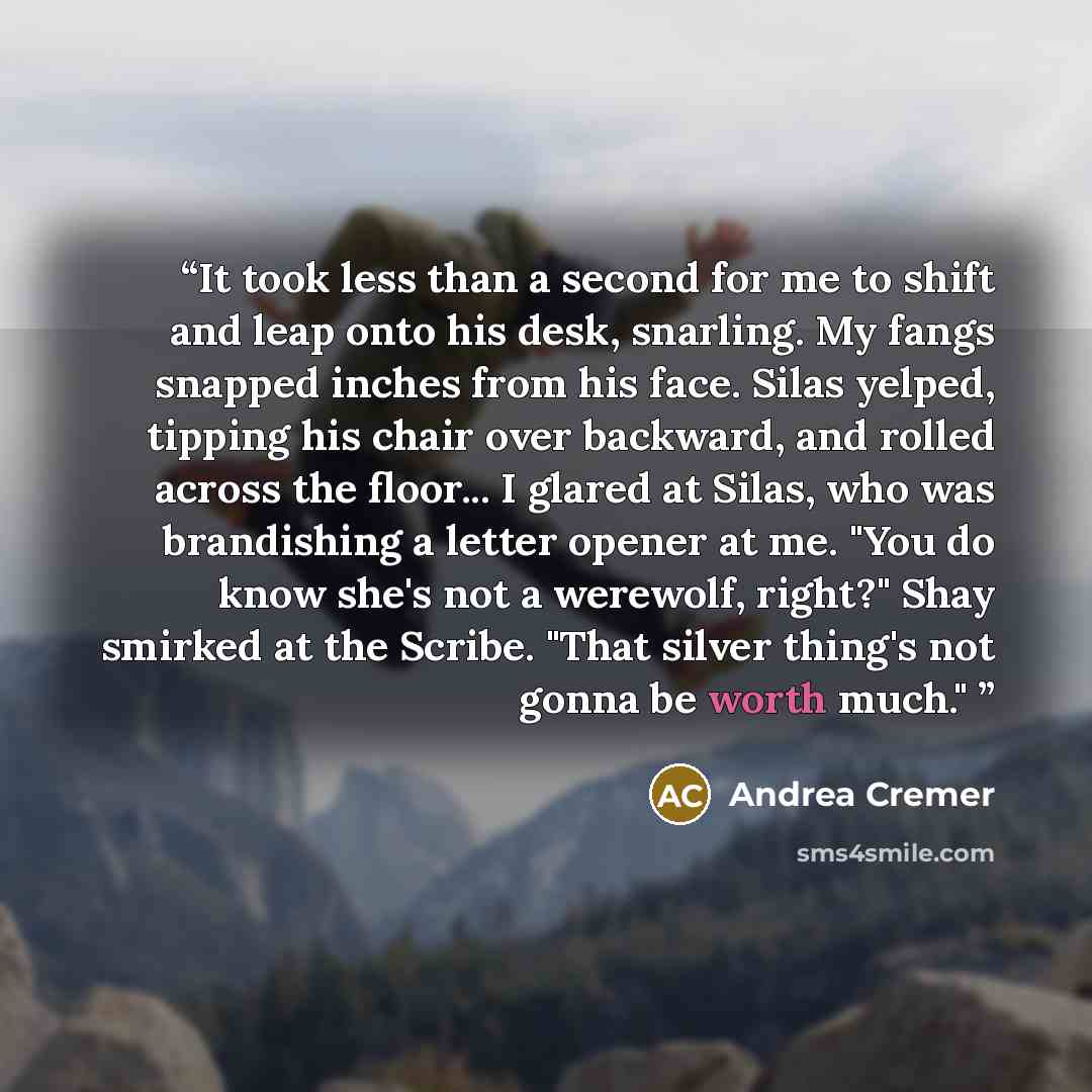 “It took less than a second for me to shift and leap onto his desk, snarling. My fangs snapped inches from his face. Silas yelped, tipping his chair over backward, and rolled across the floor... I glared at Silas, who was brandishing a letter opener at me. "You do know she's not a werewolf, right?"…” quote by Andrea Cremer