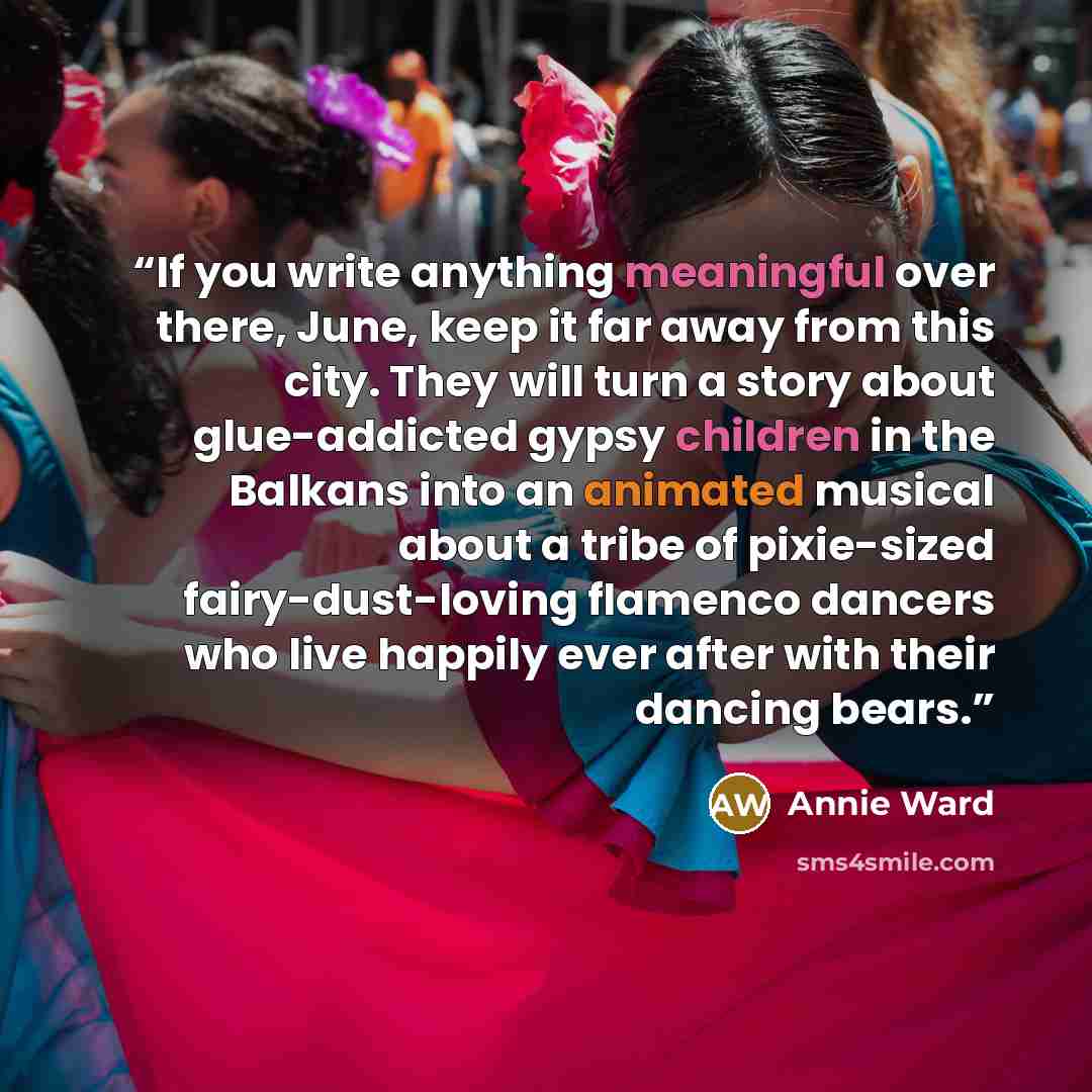“If you write anything meaningful over there, June, keep it far away from this city. They will turn a story about glue-addicted gypsy children in the Balkans into an animated musical about a tribe of pixie-sized fairy-dust-loving flamenco dancers who live happily ever after with their dancing bears.” quote by Annie Ward