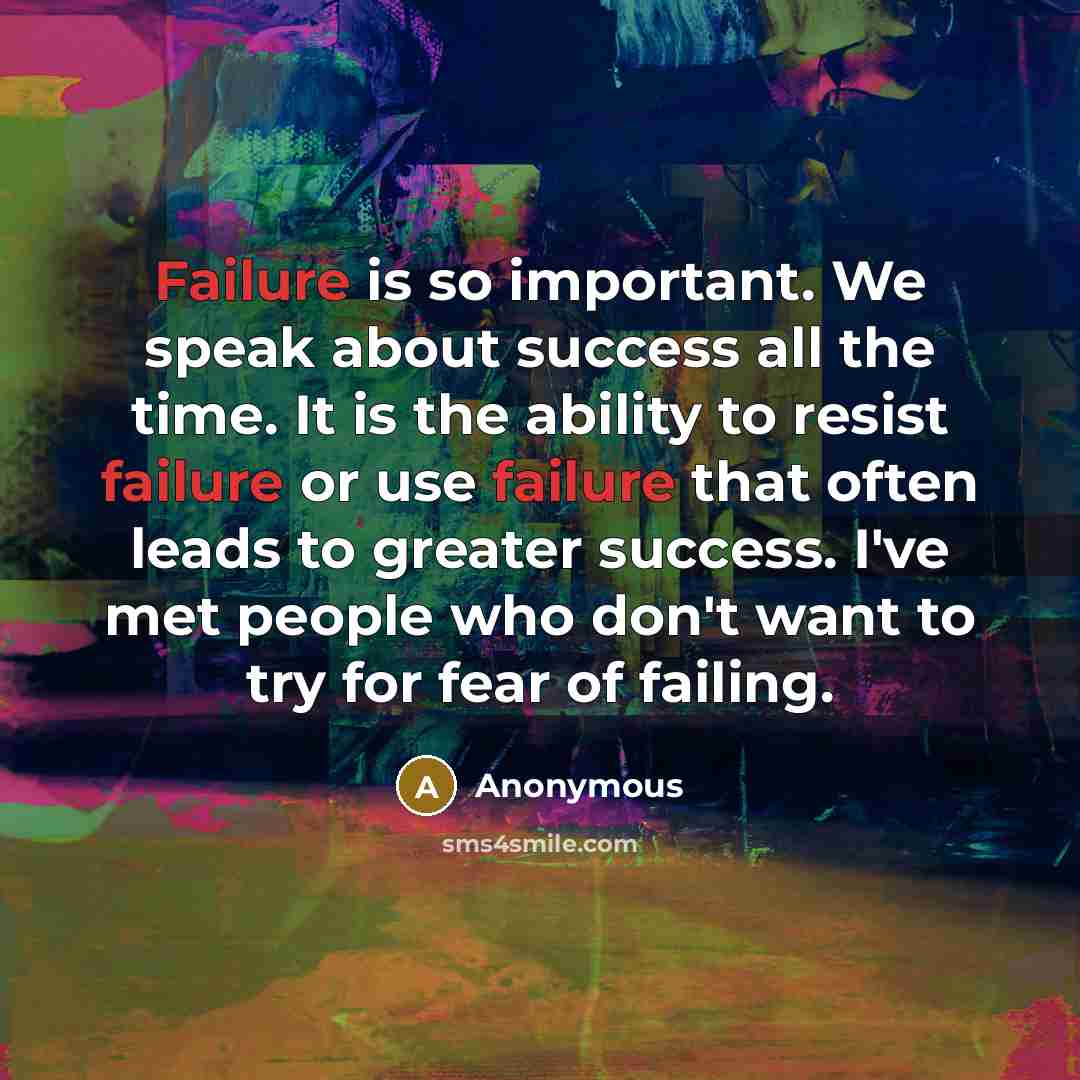 “Failure is so important. We speak about success all the time. It is the ability to resist failure or use failure that often leads to greater success. I've met people who don't want to try for fear of failing.” quote by Anonymous