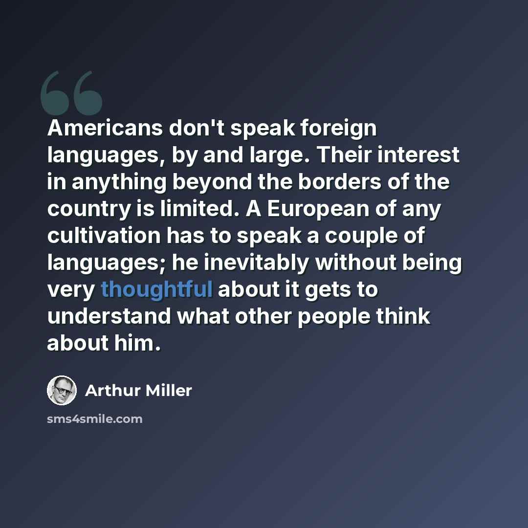 “Americans don't speak foreign languages, by and large. Their interest in anything beyond the borders of the country is limited. A European of any cultivation has to speak a couple of languages; he inevitably without being very thoughtful about it gets to understand what other people think about him.” quote by Arthur Miller