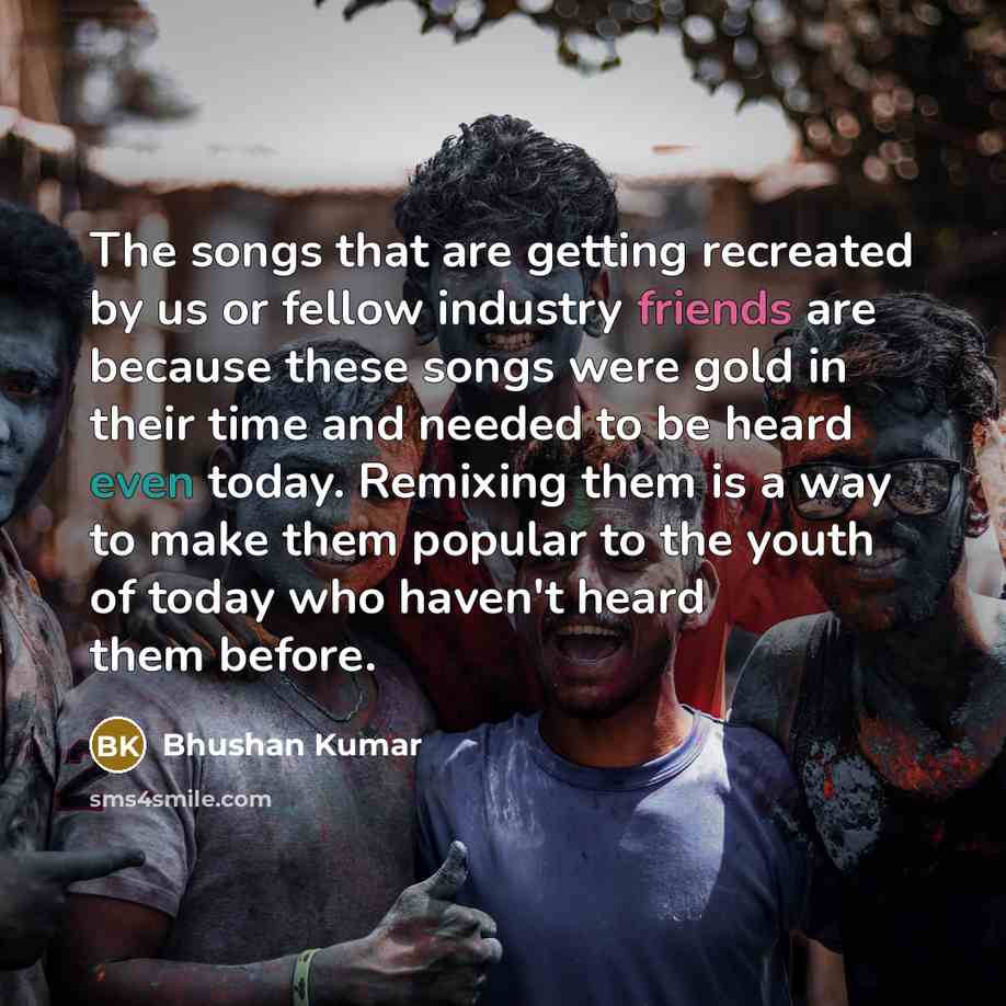 “The songs that are getting recreated by us or fellow industry friends are because these songs were gold in their time and needed to be heard even today. Remixing them is a way to make them popular to the youth of today who haven't heard them before.” quote by Bhushan Kumar