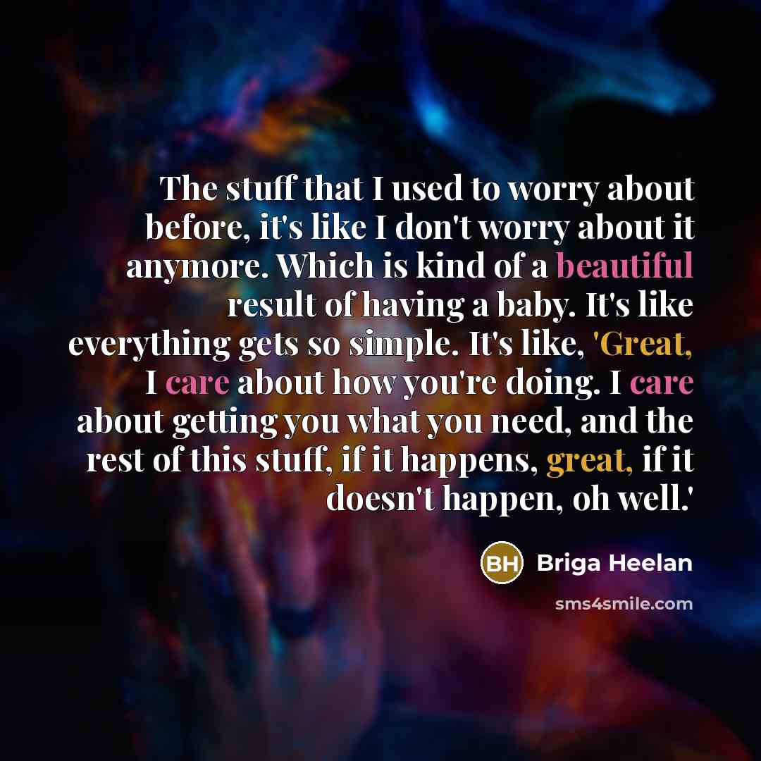 “The stuff that I used to worry about before, it's like I don't worry about it anymore. Which is kind of a beautiful result of having a baby. It's like everything gets so simple. It's like, 'Great, I care about how you're doing. I care about getting you what you need, and the rest of this stuff, if…” quote by Briga Heelan