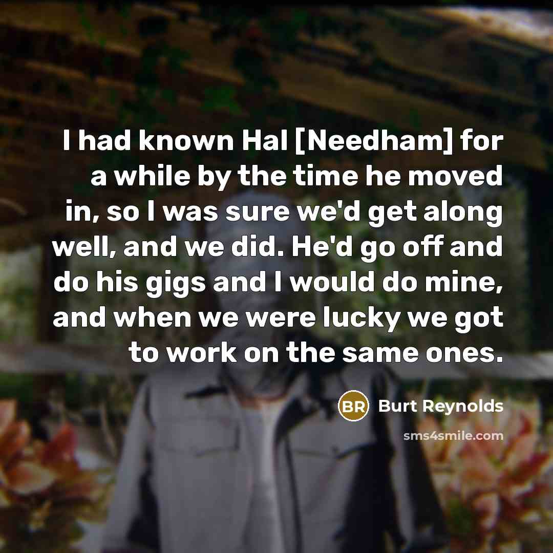 “I had known Hal [Needham] for a while by the time he moved in, so I was sure we'd get along well, and we did. He'd go off and do his gigs and I would do mine, and when we were lucky we got to work on the same ones.” quote by Burt Reynolds
