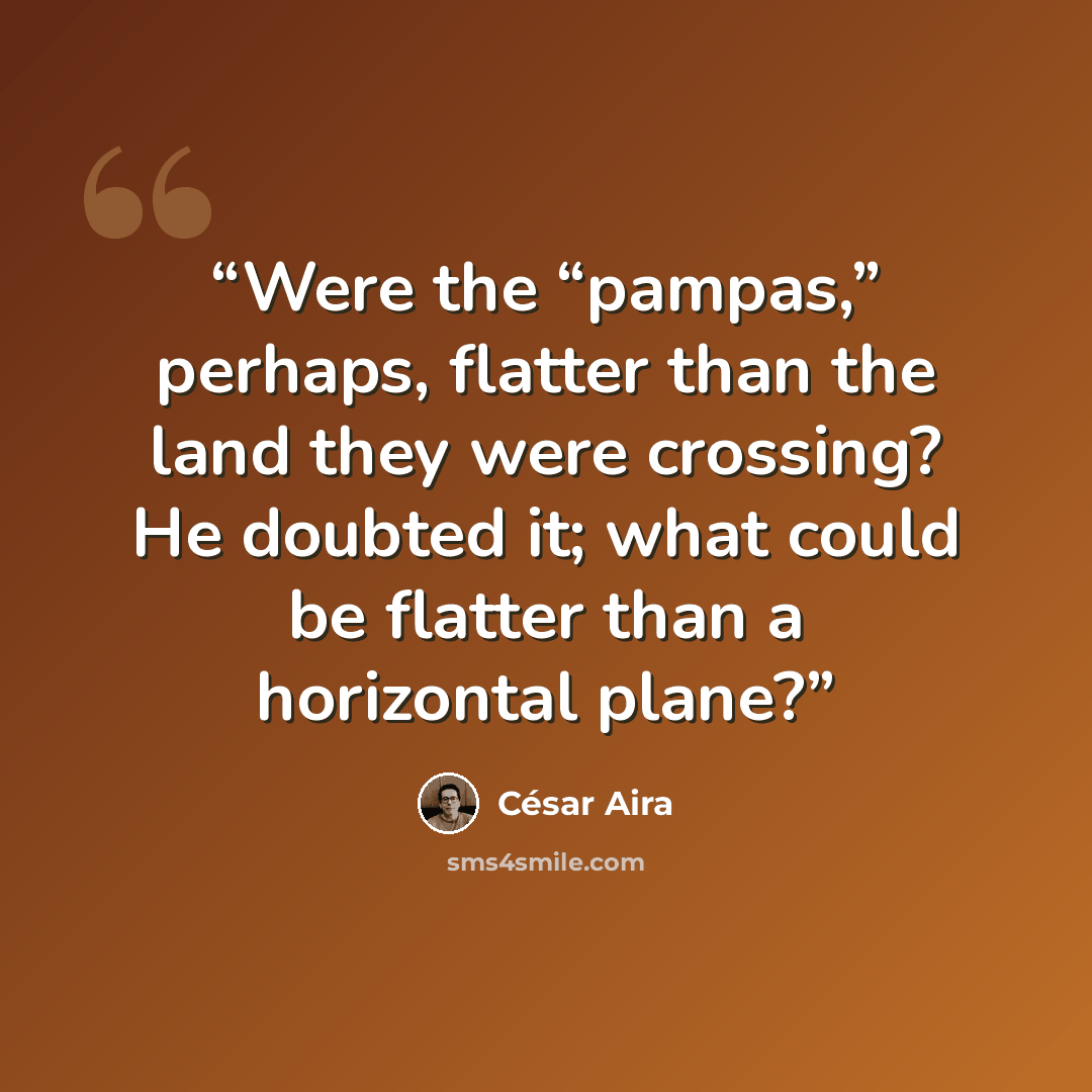 “Were the “pampas,” perhaps, flatter than the land they were crossing? He doubted it; what could be flatter than a horizontal plane?” quote by César Aira