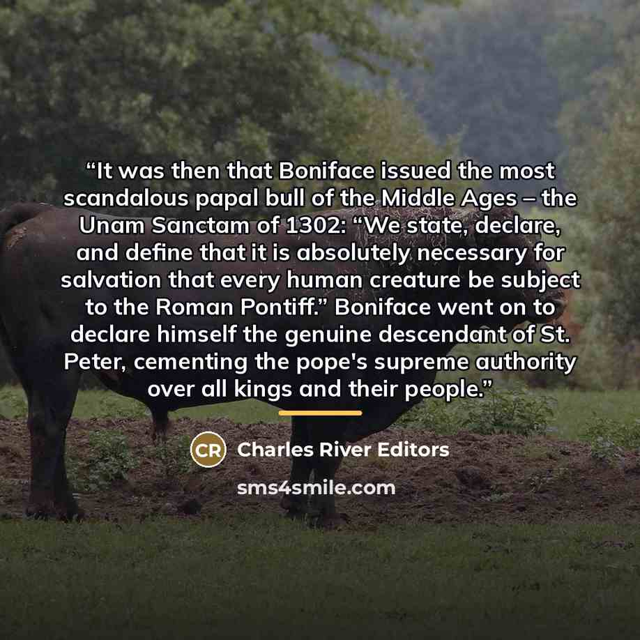 “It was then that Boniface issued the most scandalous papal bull of the Middle Ages – the Unam Sanctam of 1302: “We state, declare, and define that it is absolutely necessary for salvation that every human creature be subject to the Roman Pontiff.” Boniface went on to declare himself the genuine…” quote by Charles River Editors