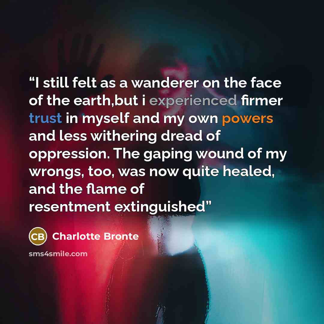 “I still felt as a wanderer on the face of the earth,but i experienced firmer trust in myself and my own powers and less withering dread of oppression. The gaping wound of my wrongs, too, was now quite healed, and the flame of resentment extinguished” quote by Charlotte Brontë