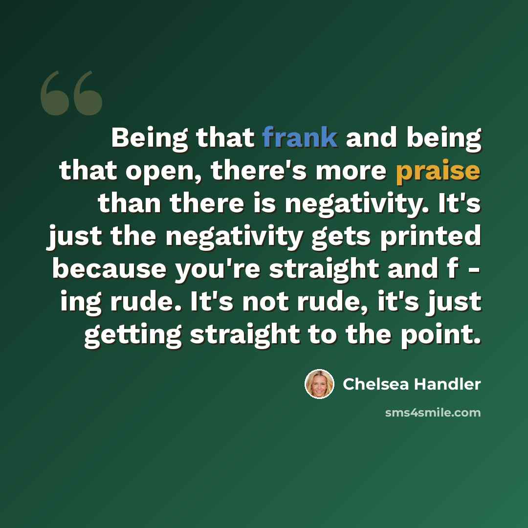 “Being that frank and being that open, there's more praise than there is negativity. It's just the negativity gets printed because you're straight and f - ing rude. It's not rude, it's just getting straight to the point.” quote by Chelsea Handler