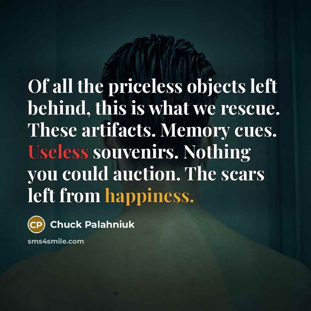 “Of all the priceless objects left behind, this is what we rescue. These artifacts. Memory cues. Useless souvenirs. Nothing you could auction. The scars left from happiness.” quote by Chuck Palahniuk