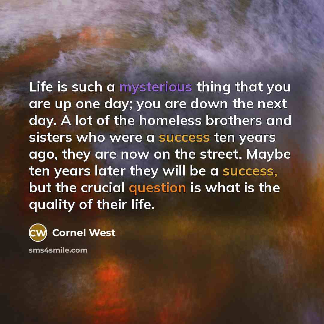 “Life is such a mysterious thing that you are up one day; you are down the next day. A lot of the homeless brothers and sisters who were a success ten years ago, they are now on the street. Maybe ten years later they will be a success, but the crucial question is what is the quality of their life.” quote by Cornel West