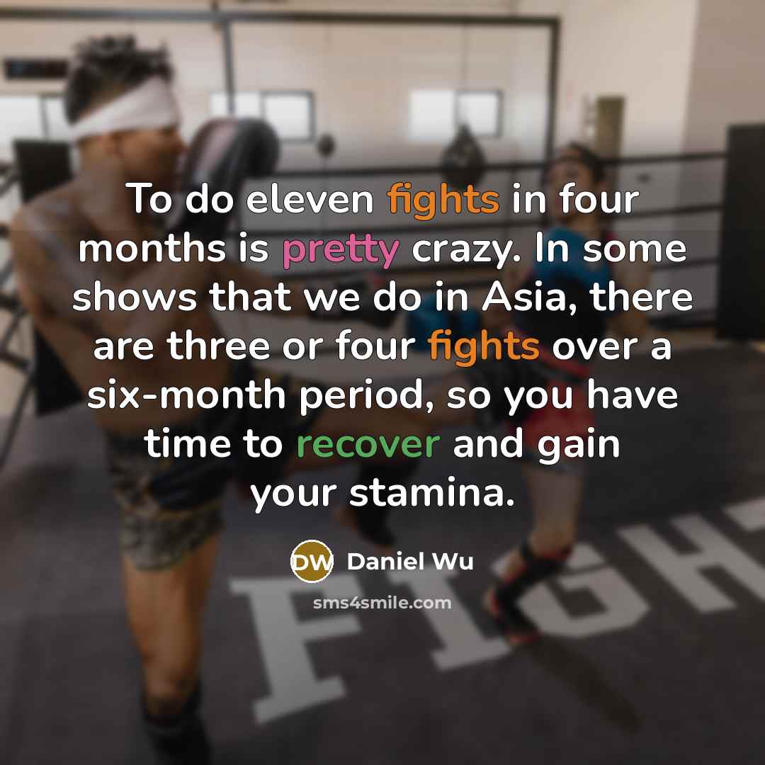 “To do eleven fights in four months is pretty crazy. In some shows that we do in Asia, there are three or four fights over a six-month period, so you have time to recover and gain your stamina.” quote by Daniel Wu