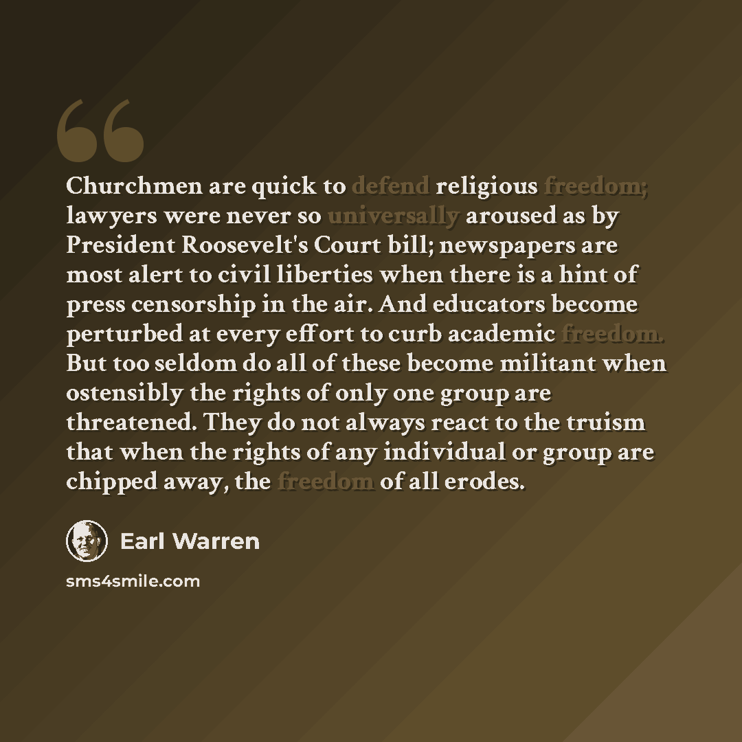 “Churchmen are quick to defend religious freedom; lawyers were never so universally aroused as by President Roosevelt's Court bill; newspapers are most alert to civil liberties when there is a hint of press censorship in the air. And educators become perturbed at every effort to curb academic…” quote by Earl Warren