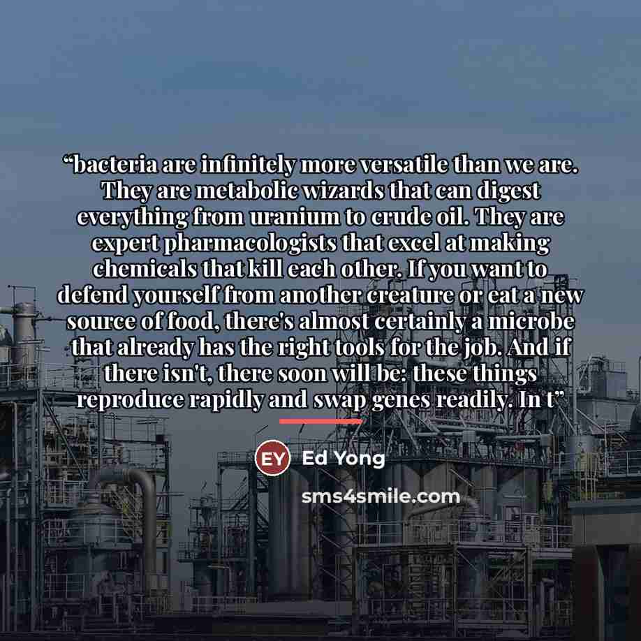“bacteria are infinitely more versatile than we are. They are metabolic wizards that can digest everything from uranium to crude oil. They are expert pharmacologists that excel at making chemicals that kill each other. If you want to defend yourself from another creature or eat a new source of…” quote by Ed Yong