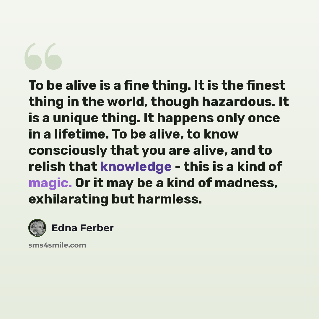 “To be alive is a fine thing. It is the finest thing in the world, though hazardous. It is a unique thing. It happens only once in a lifetime. To be alive, to know consciously that you are alive, and to relish that knowledge - this is a kind of magic. Or it may be a kind of madness, exhilarating…” quote by Edna Ferber