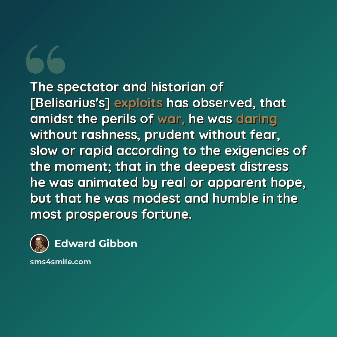 “The spectator and historian of [Belisarius's] exploits has observed, that amidst the perils of war, he was daring without rashness, prudent without fear, slow or rapid according to the exigencies of the moment; that in the deepest distress he was animated by real or apparent hope, but that he was…” quote by Edward Gibbon
