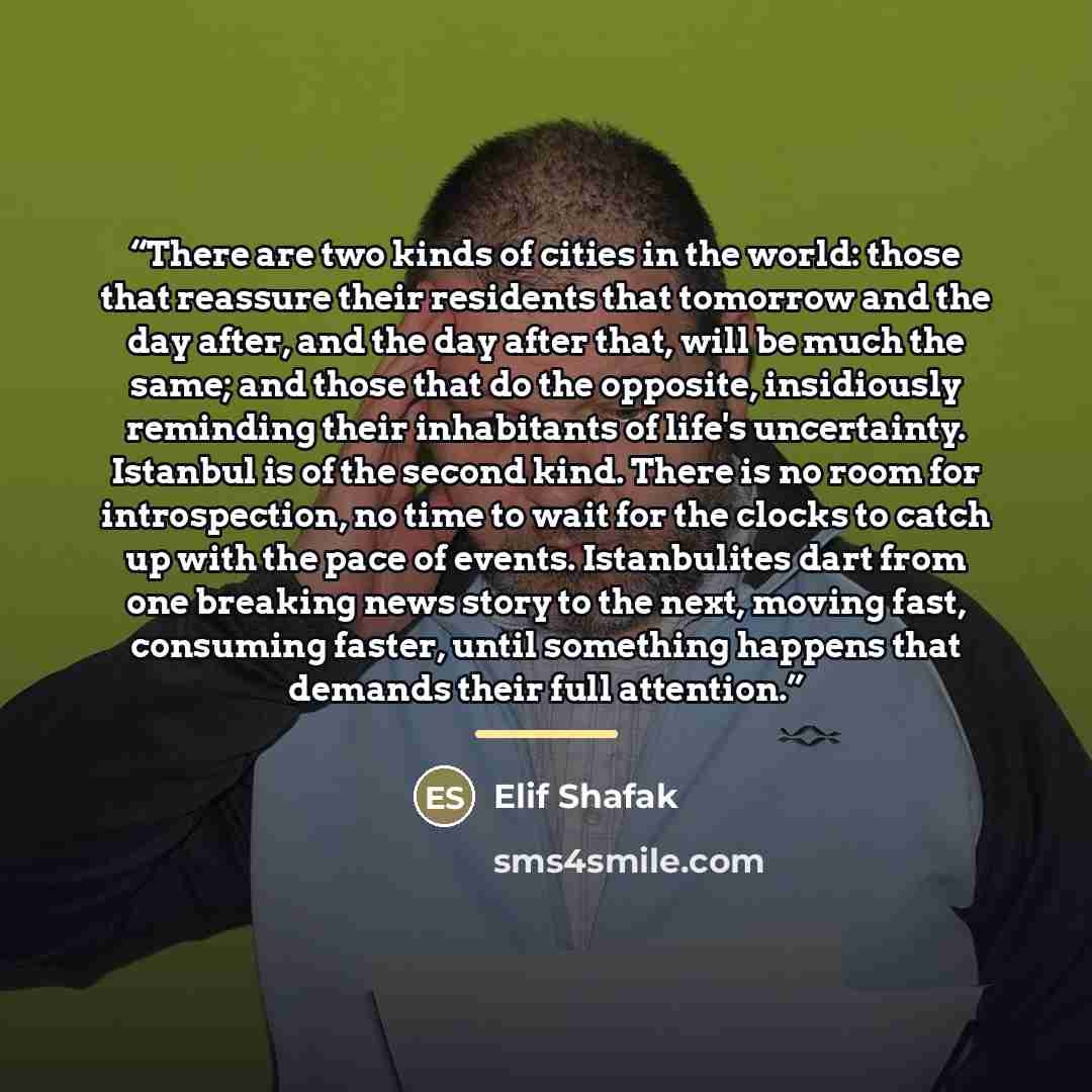 “There are two kinds of cities in the world: those that reassure their residents that tomorrow and the day after, and the day after that, will be much the same; and those that do the opposite, insidiously reminding their inhabitants of life's uncertainty. Istanbul is of the second kind. There is no…” quote by Elif Shafak