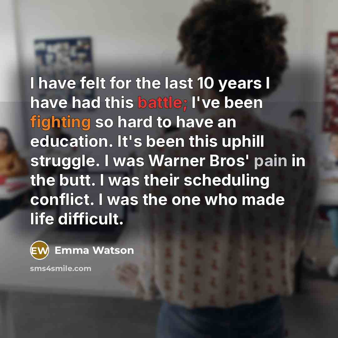 “I have felt for the last 10 years I have had this battle; I've been fighting so hard to have an education. It's been this uphill struggle. I was Warner Bros' pain in the butt. I was their scheduling conflict. I was the one who made life difficult.” quote by Emma Watson