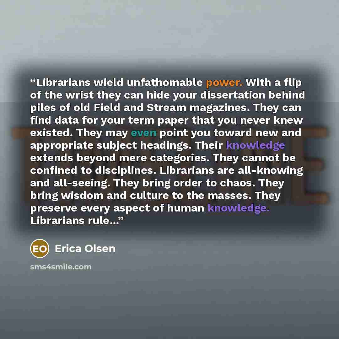 “Librarians wield unfathomable power. With a flip of the wrist they can hide your dissertation behind piles of old Field and Stream magazines. They can find data for your term paper that you never knew existed. They may even point you toward new and appropriate subject headings. Their knowledge…” quote by Erica Olsen