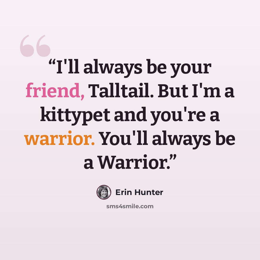 “I'll always be your friend, Talltail. But I'm a kittypet and you're a warrior. You'll always be a Warrior.” quote by Erin Hunter