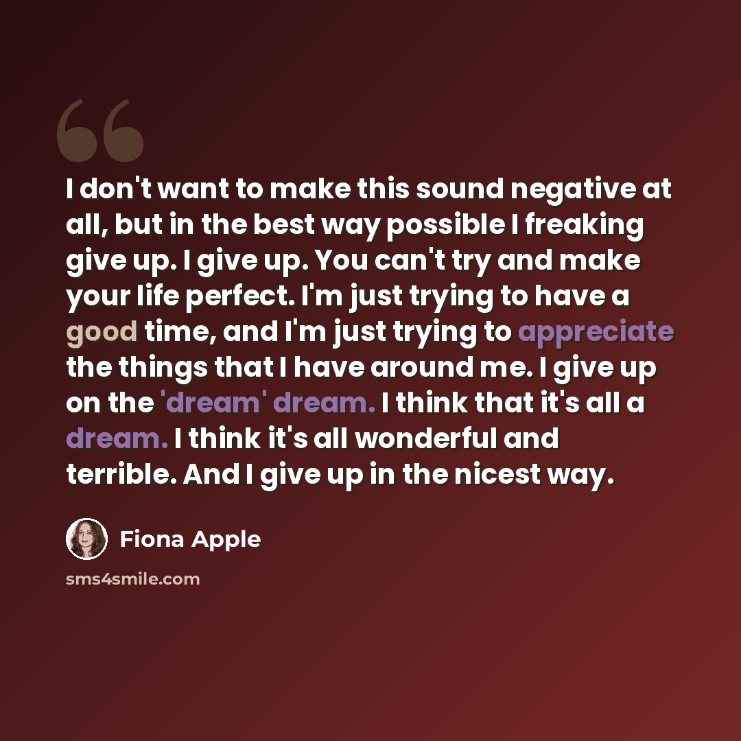 “I don't want to make this sound negative at all, but in the best way possible I freaking give up. I give up. You can't try and make your life perfect. I'm just trying to have a good time, and I'm just trying to appreciate the things that I have around me. I give up on the 'dream' dream. I think…” quote by Fiona Apple