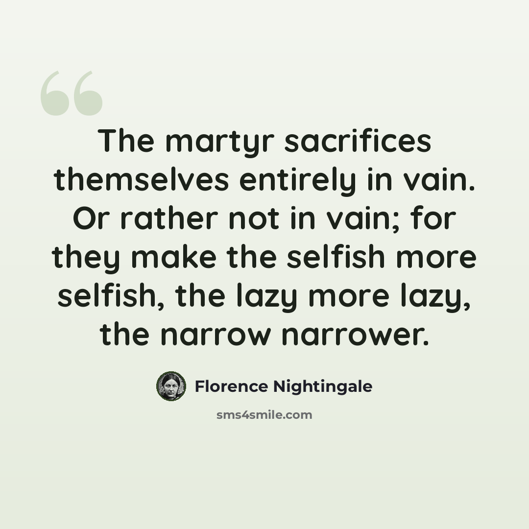 “The martyr sacrifices themselves entirely in vain. Or rather not in vain; for they make the selfish more selfish, the lazy more lazy, the narrow narrower.” quote by Florence Nightingale