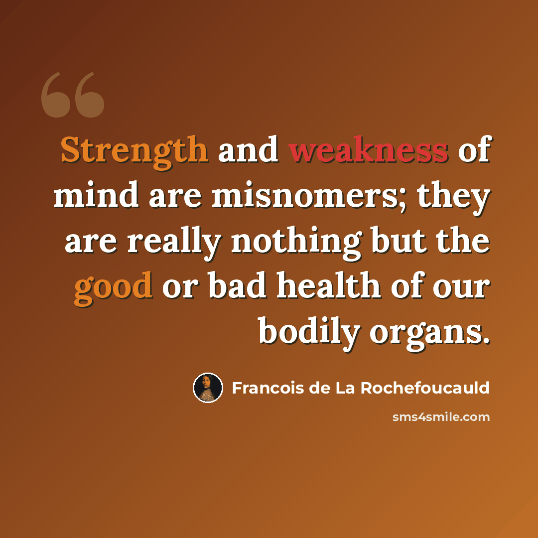 “Strength and weakness of mind are misnomers; they are really nothing but the good or bad health of our bodily organs.” quote by Francois de La Rochefoucauld
