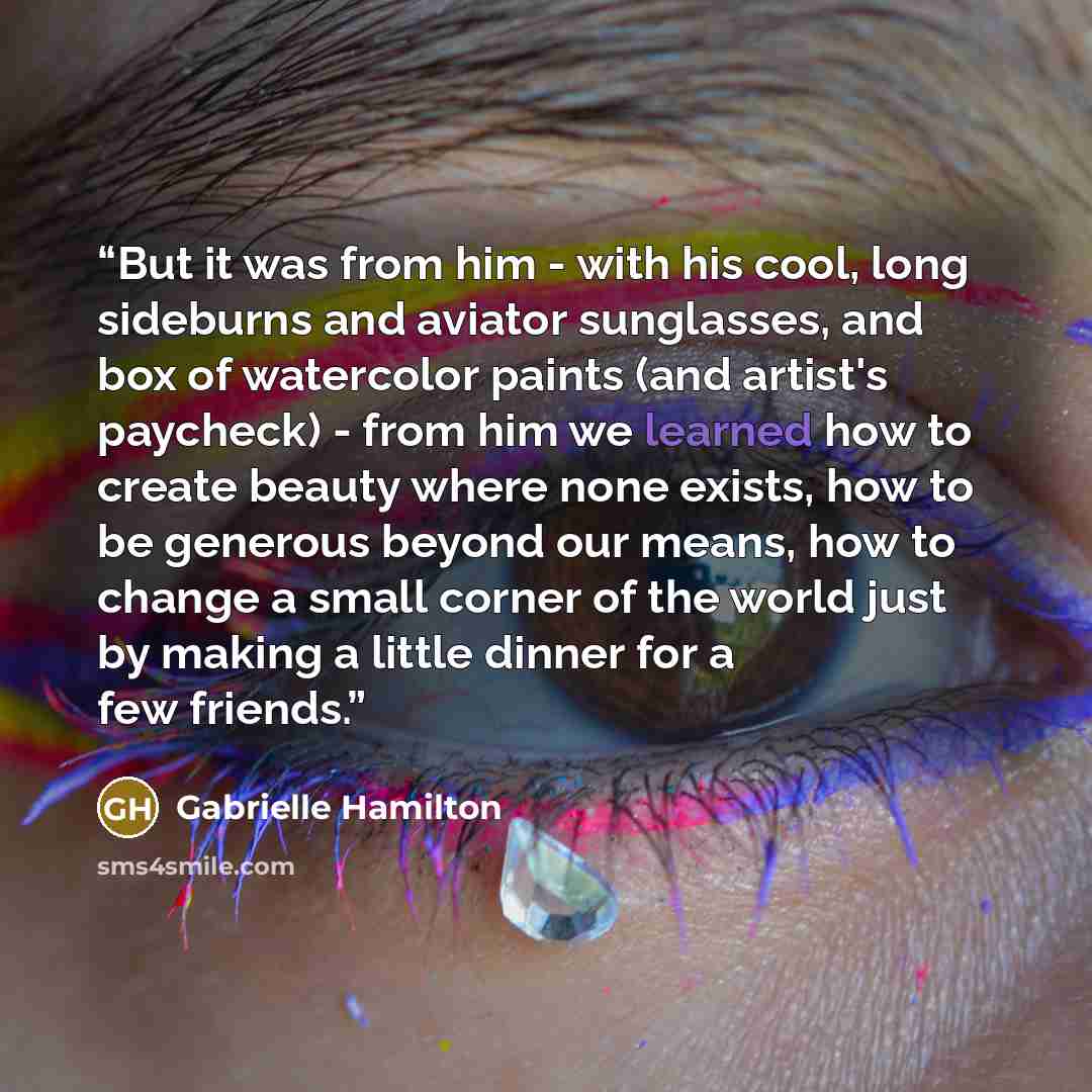 “But it was from him - with his cool, long sideburns and aviator sunglasses, and box of watercolor paints (and artist's paycheck) - from him we learned how to create beauty where none exists, how to be generous beyond our means, how to change a small corner of the world just by making a little…” quote by Gabrielle Hamilton