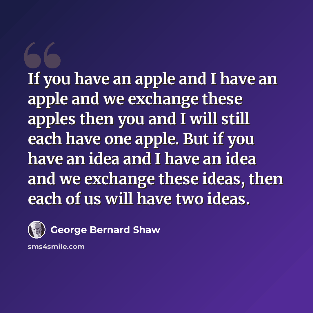 “If you have an apple and I have an apple and we exchange these apples then you and I will still each have one apple. But if you have an idea and I have an idea and we exchange these ideas, then each of us will have two ideas.” quote by George Bernard Shaw