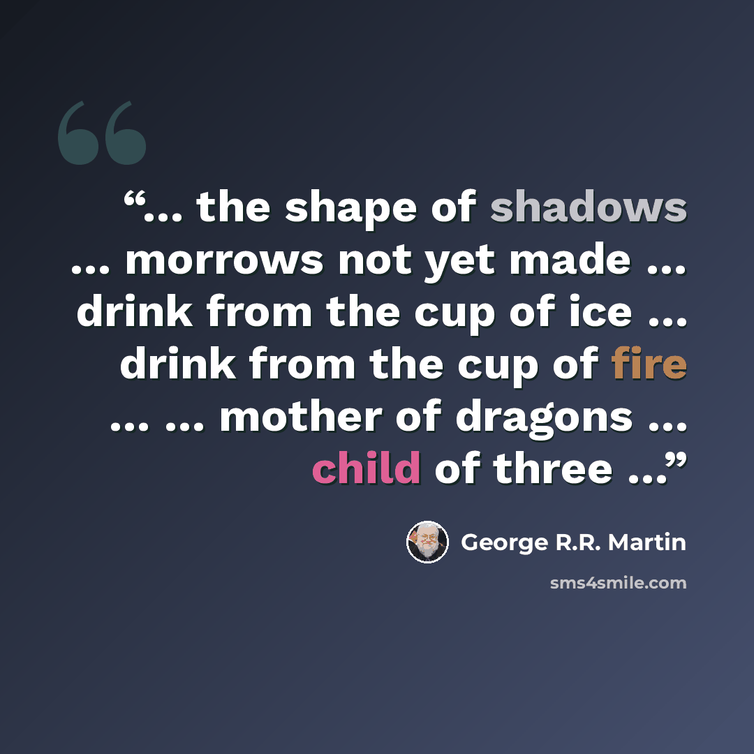 “… the shape of shadows … morrows not yet made … drink from the cup of ice … drink from the cup of fire … … mother of dragons … child of three …” quote by George R.R. Martin