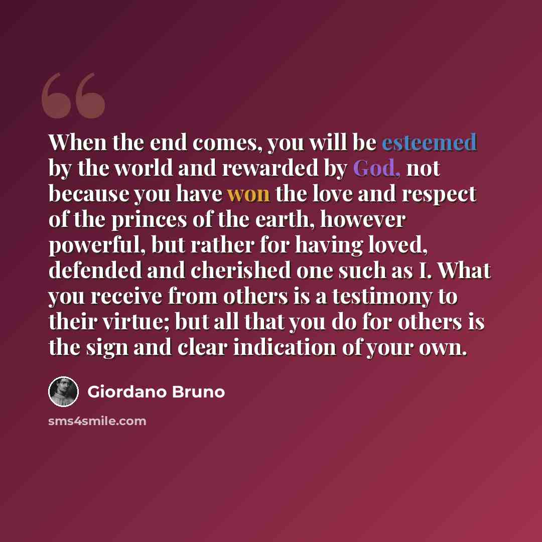 “When the end comes, you will be esteemed by the world and rewarded by God, not because you have won the love and respect of the princes of the earth, however powerful, but rather for having loved, defended and cherished one such as I. What you receive from others is a testimony to their virtue…” quote by Giordano Bruno