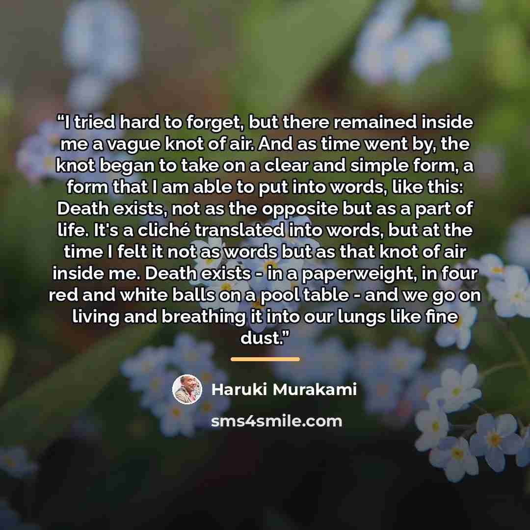 “I tried hard to forget, but there remained inside me a vague knot of air. And as time went by, the knot began to take on a clear and simple form, a form that I am able to put into words, like this: Death exists, not as the opposite but as a part of life. It's a cliché translated into words, but at…” quote by Haruki Murakami