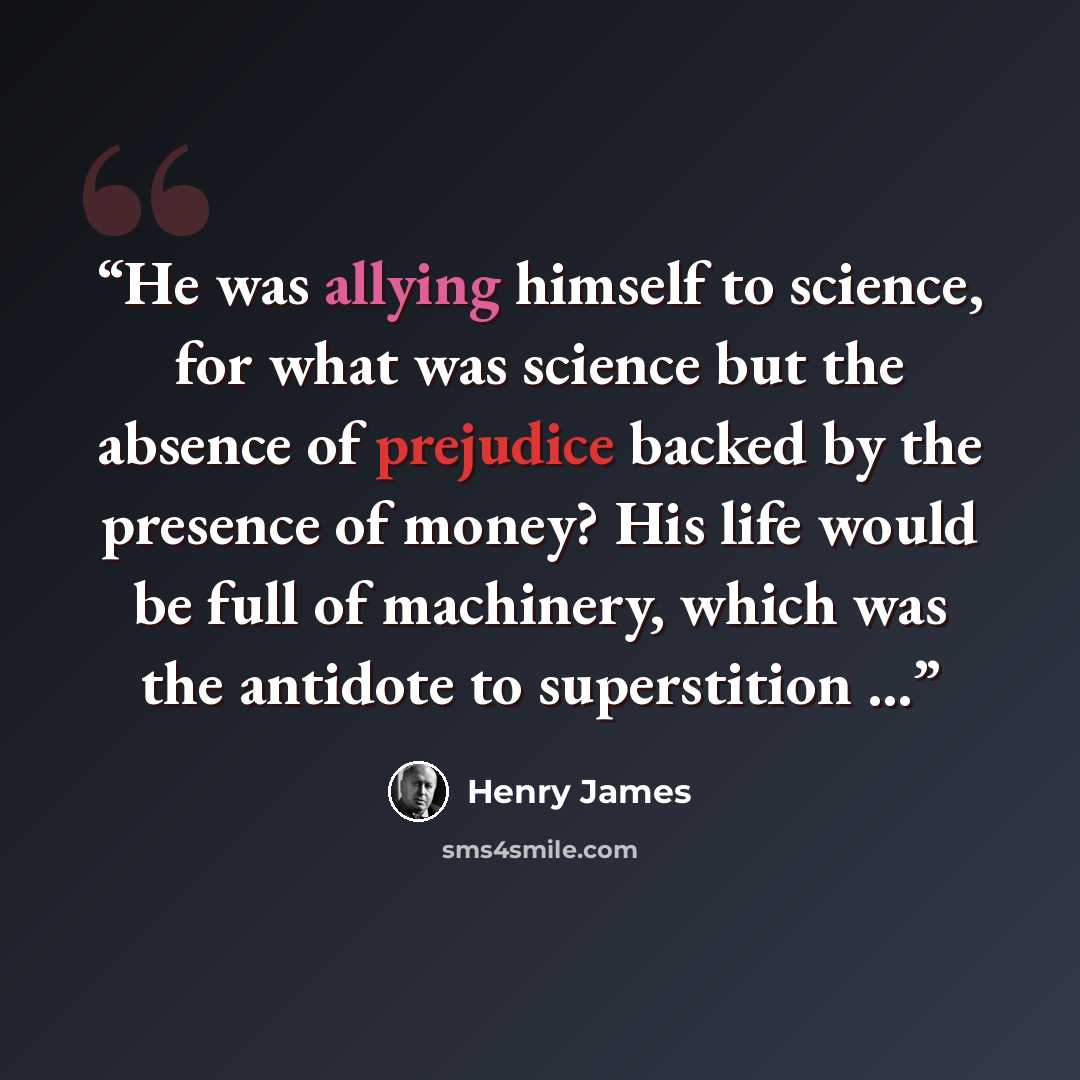 “He was allying himself to science, for what was science but the absence of prejudice backed by the presence of money? His life would be full of machinery, which was the antidote to superstition ...” quote by Henry James