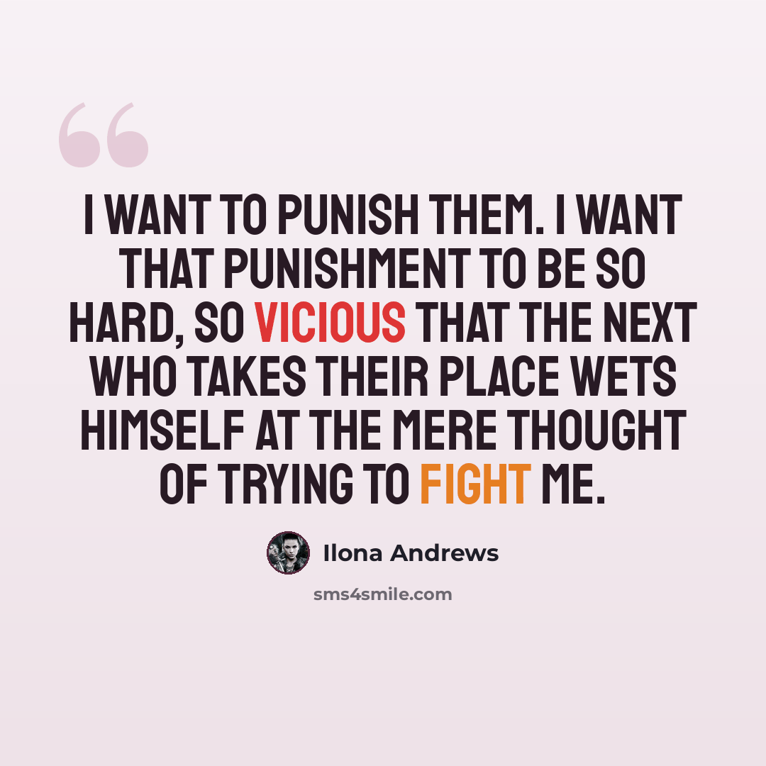 “I want to punish them. I want that punishment to be so hard, so vicious that the next who takes their place wets himself at the mere thought of trying to fight me.” quote by Ilona Andrews