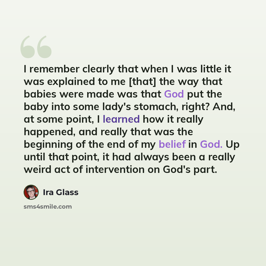 “I remember clearly that when I was little it was explained to me [that] the way that babies were made was that God put the baby into some lady's stomach, right? And, at some point, I learned how it really happened, and really that was the beginning of the end of my belief in God. Up until that…” quote by Ira Glass