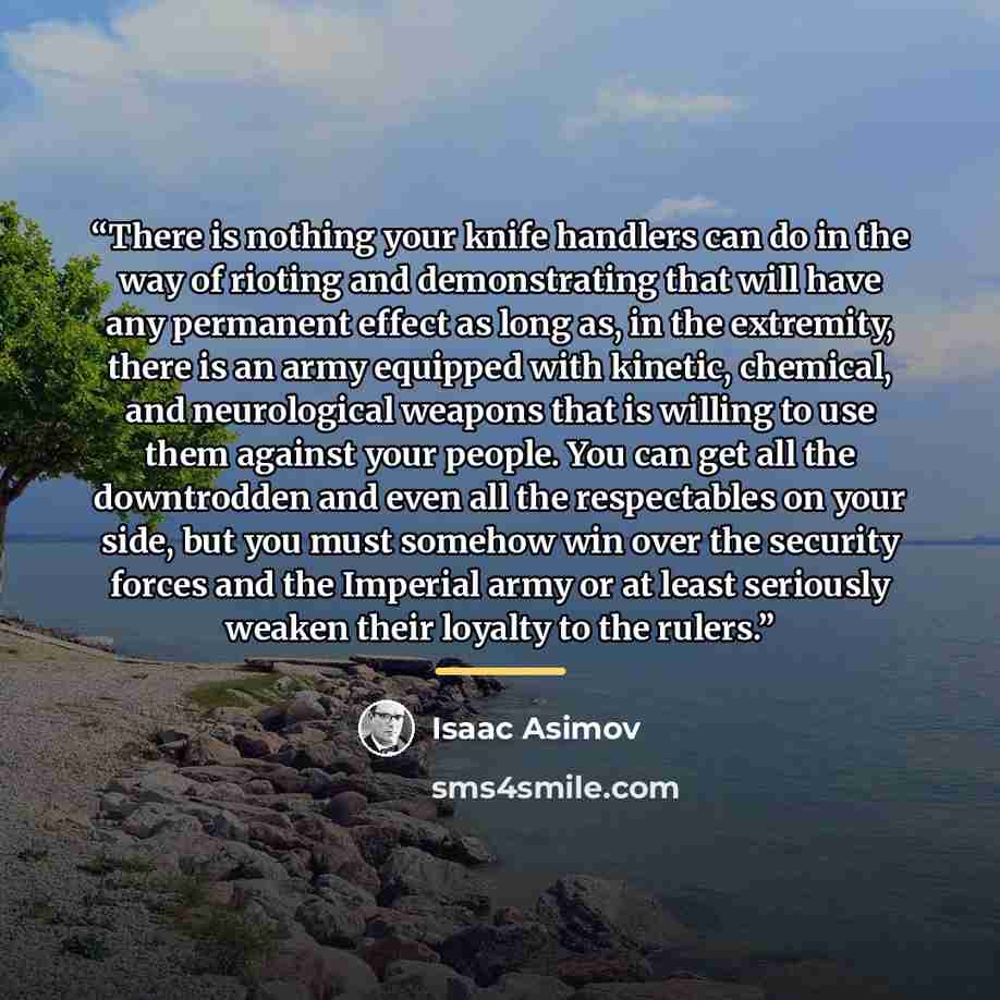 “There is nothing your knife handlers can do in the way of rioting and demonstrating that will have any permanent effect as long as, in the extremity, there is an army equipped with kinetic, chemical, and neurological weapons that is willing to use them against your people. You can get all the…” quote by Isaac Asimov